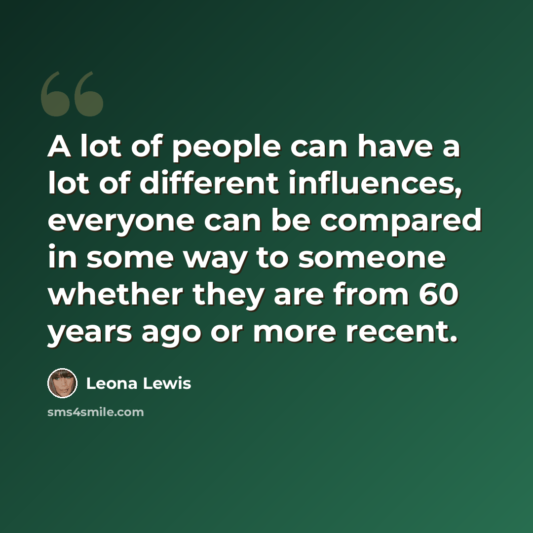 “A lot of people can have a lot of different influences, everyone can be compared in some way to someone whether they are from 60 years ago or more recent.” quote by Leona Lewis