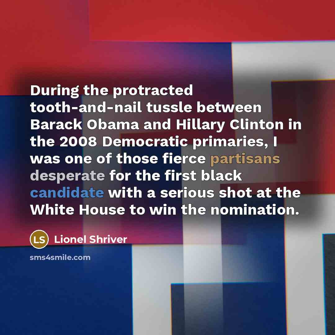 “During the protracted tooth-and-nail tussle between Barack Obama and Hillary Clinton in the 2008 Democratic primaries, I was one of those fierce partisans desperate for the first black candidate with a serious shot at the White House to win the nomination.” quote by Lionel Shriver