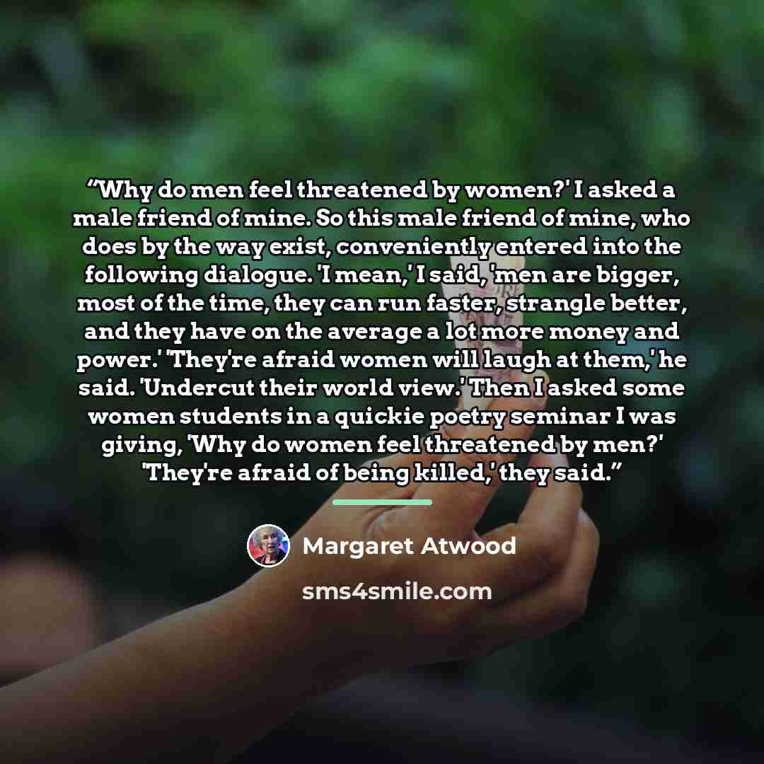 “Why do men feel threatened by women?' I asked a male friend of mine. So this male friend of mine, who does by the way exist, conveniently entered into the following dialogue. 'I mean,' I said, 'men are bigger, most of the time, they can run faster, strangle better, and they have on the average a…” quote by Margaret Atwood