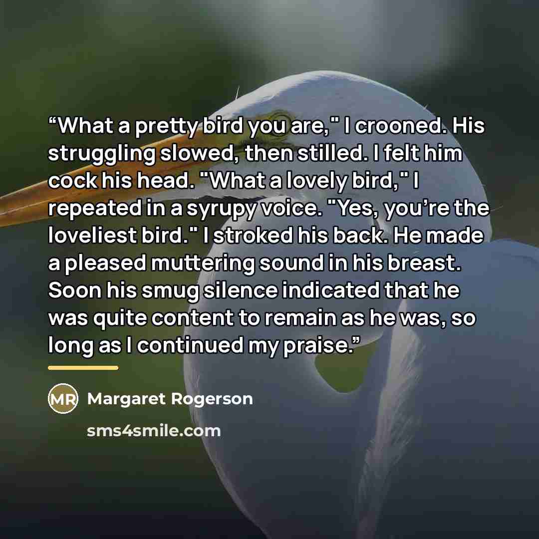 “What a pretty bird you are," I crooned. His struggling slowed, then stilled. I felt him cock his head. "What a lovely bird," I repeated in a syrupy voice. "Yes, you're the loveliest bird." I stroked his back. He made a pleased muttering sound in his breast. Soon his smug silence indicated that he…” quote by Margaret Rogerson