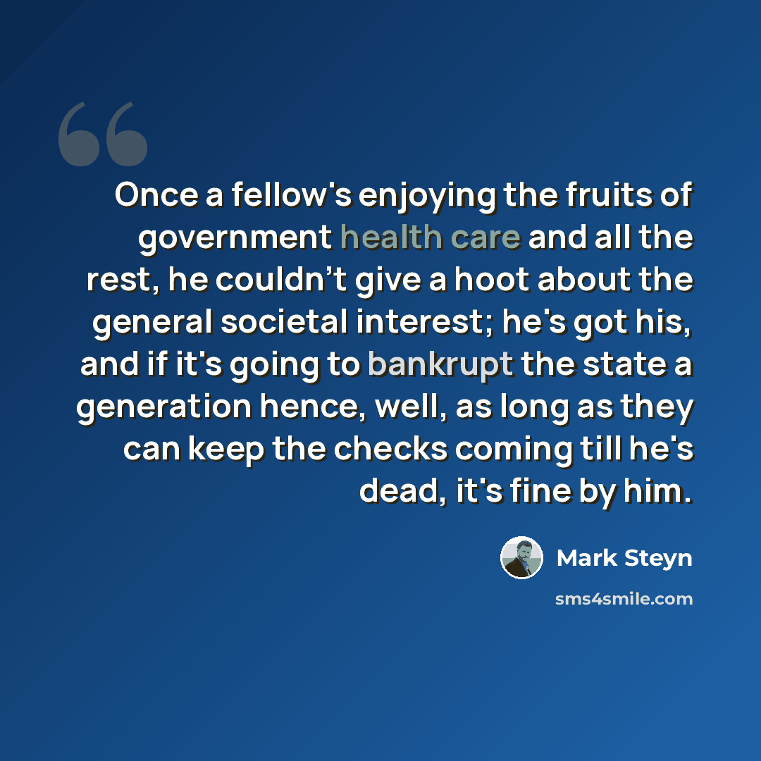 “Once a fellow's enjoying the fruits of government health care and all the rest, he couldn't give a hoot about the general societal interest; he's got his, and if it's going to bankrupt the state a generation hence, well, as long as they can keep the checks coming till he's dead, it's fine by him.” quote by Mark Steyn