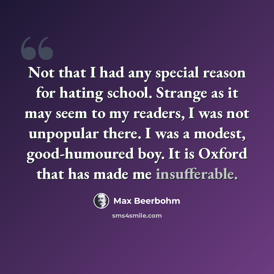 “Not that I had any special reason for hating school. Strange as it may seem to my readers, I was not unpopular there. I was a modest, good-humoured boy. It is Oxford that has made me insufferable.” quote by Max Beerbohm