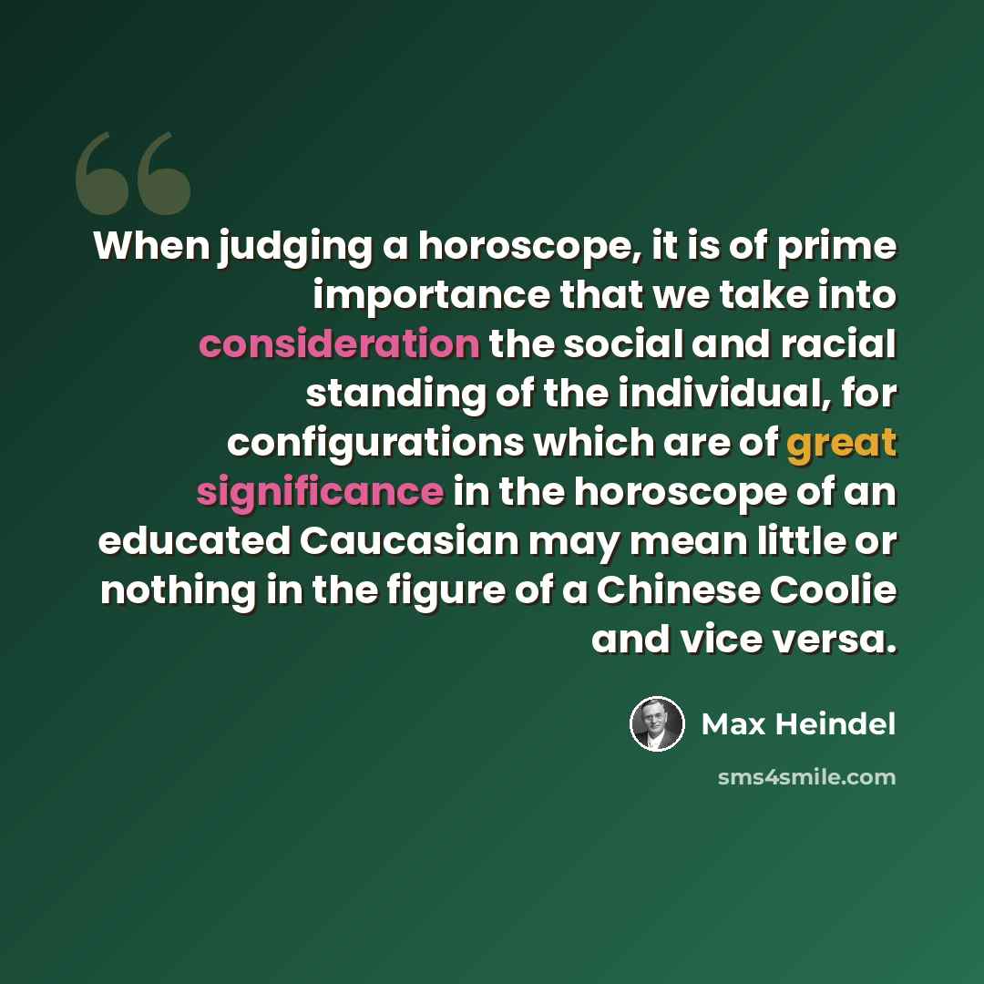 “When judging a horoscope, it is of prime importance that we take into consideration the social and racial standing of the individual, for configurations which are of great significance in the horoscope of an educated Caucasian may mean little or nothing in the figure of a Chinese Coolie and vice…” quote by Max Heindel