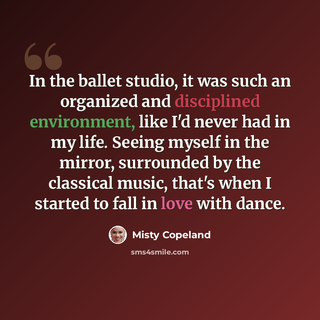 “In the ballet studio, it was such an organized and disciplined environment, like I'd never had in my life. Seeing myself in the mirror, surrounded by the classical music, that's when I started to fall in love with dance.” quote by Misty Copeland