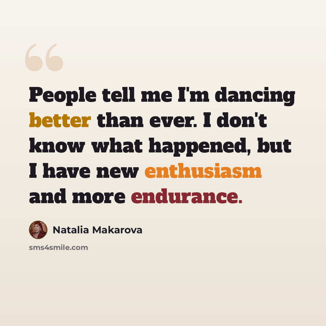 “People tell me I'm dancing better than ever. I don't know what happened, but I have new enthusiasm and more endurance.” quote by Natalia Makarova