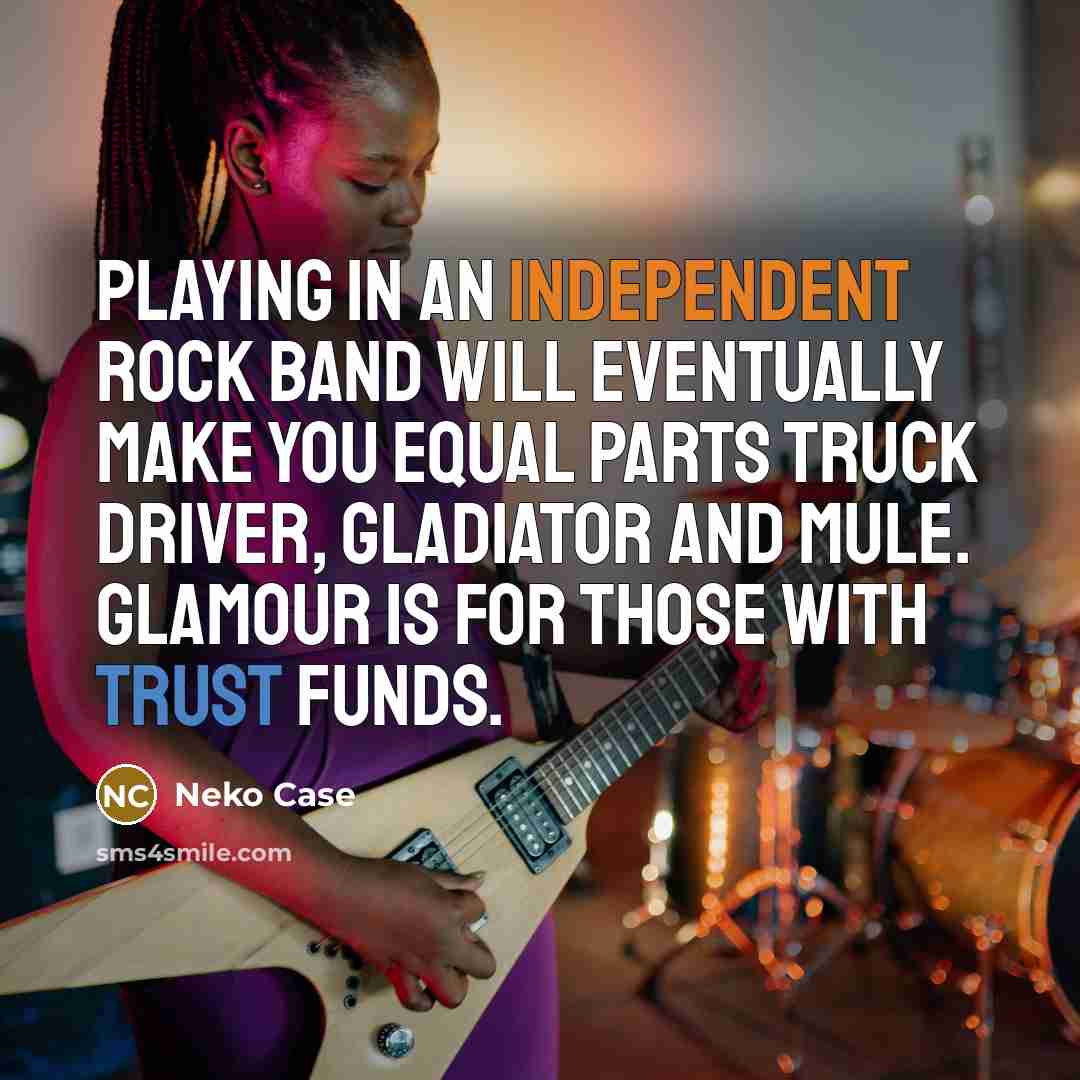 “Playing in an independent rock band will eventually make you equal parts truck driver, gladiator and mule. Glamour is for those with trust funds.” quote by Neko Case