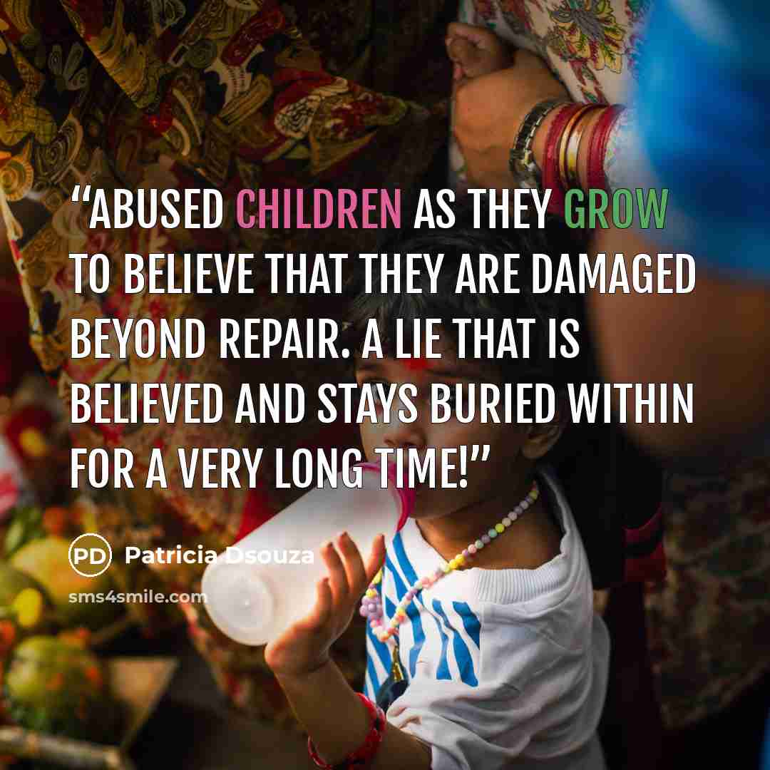 “Abused children as they grow to believe that they are damaged beyond repair. A LIE that is believed and stays buried within for a very long time!” quote by Patricia Dsouza
