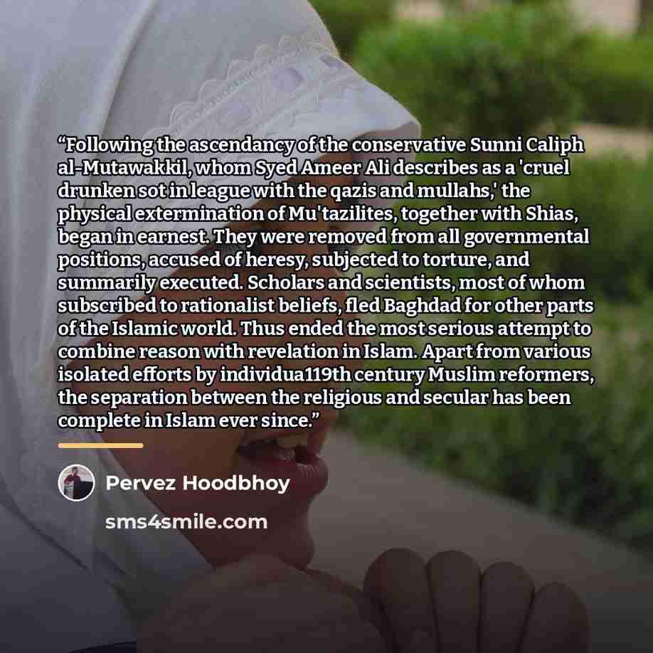 “Following the ascendancy of the conservative Sunni Caliph al-Mutawakkil, whom Syed Ameer Ali describes as a 'cruel drunken sot in league with the qazis and mullahs,' the physical extermination of Mu'tazilites, together with Shias, began in earnest. They were removed from all governmental…” quote by Pervez Hoodbhoy