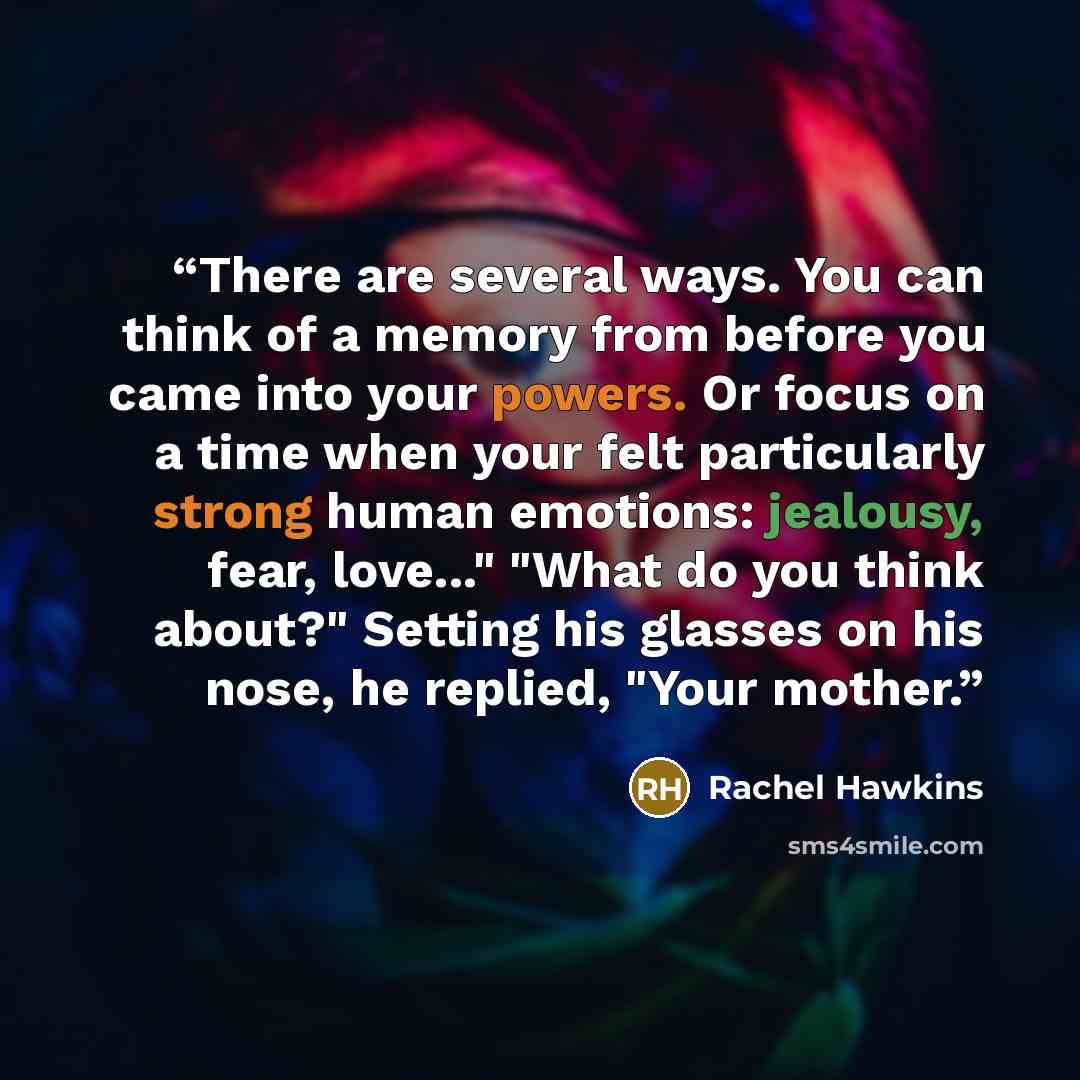 “There are several ways. You can think of a memory from before you came into your powers. Or focus on a time when your felt particularly strong human emotions: jealousy, fear, love..." "What do you think about?" Setting his glasses on his nose, he replied, "Your mother.” quote by Rachel Hawkins
