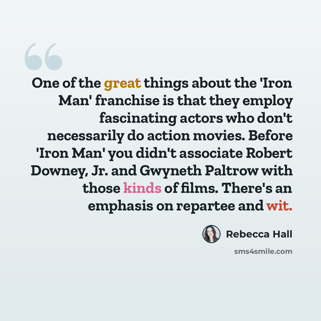 “One of the great things about the 'Iron Man' franchise is that they employ fascinating actors who don't necessarily do action movies. Before 'Iron Man' you didn't associate Robert Downey, Jr. and Gwyneth Paltrow with those kinds of films. There's an emphasis on repartee and wit.” quote by Rebecca Hall
