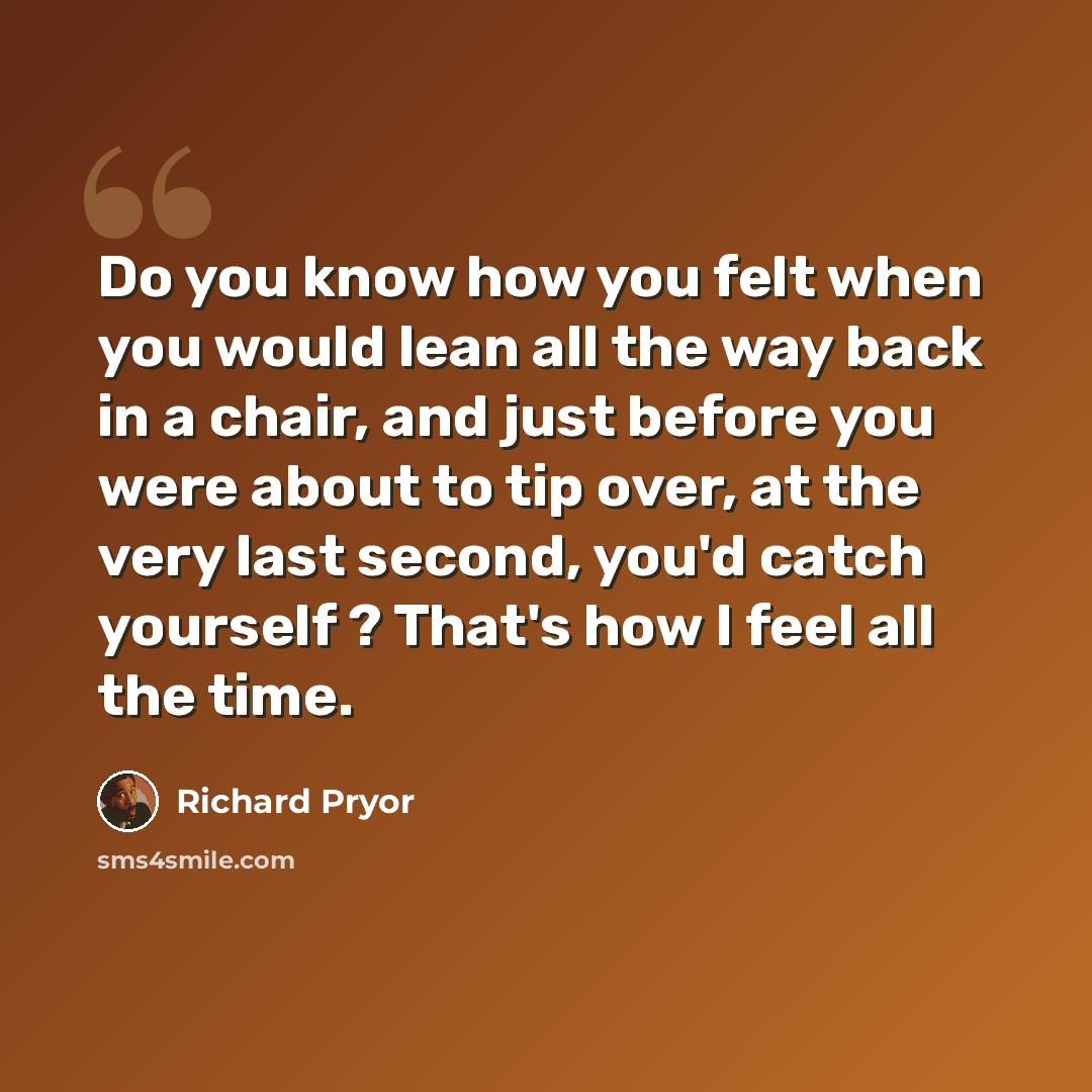 “Do you know how you felt when you would lean all the way back in a chair, and just before you were about to tip over, at the very last second, you'd catch yourself ? That's how I feel all the time.” quote by Richard Pryor