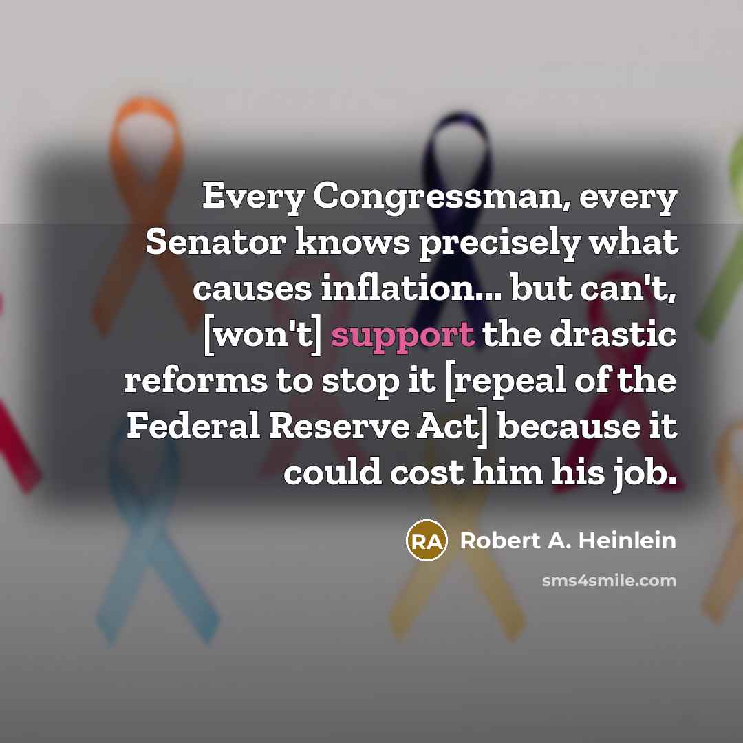 “Every Congressman, every Senator knows precisely what causes inflation... but can't, [won't] support the drastic reforms to stop it [repeal of the Federal Reserve Act] because it could cost him his job.” quote by Robert A. Heinlein