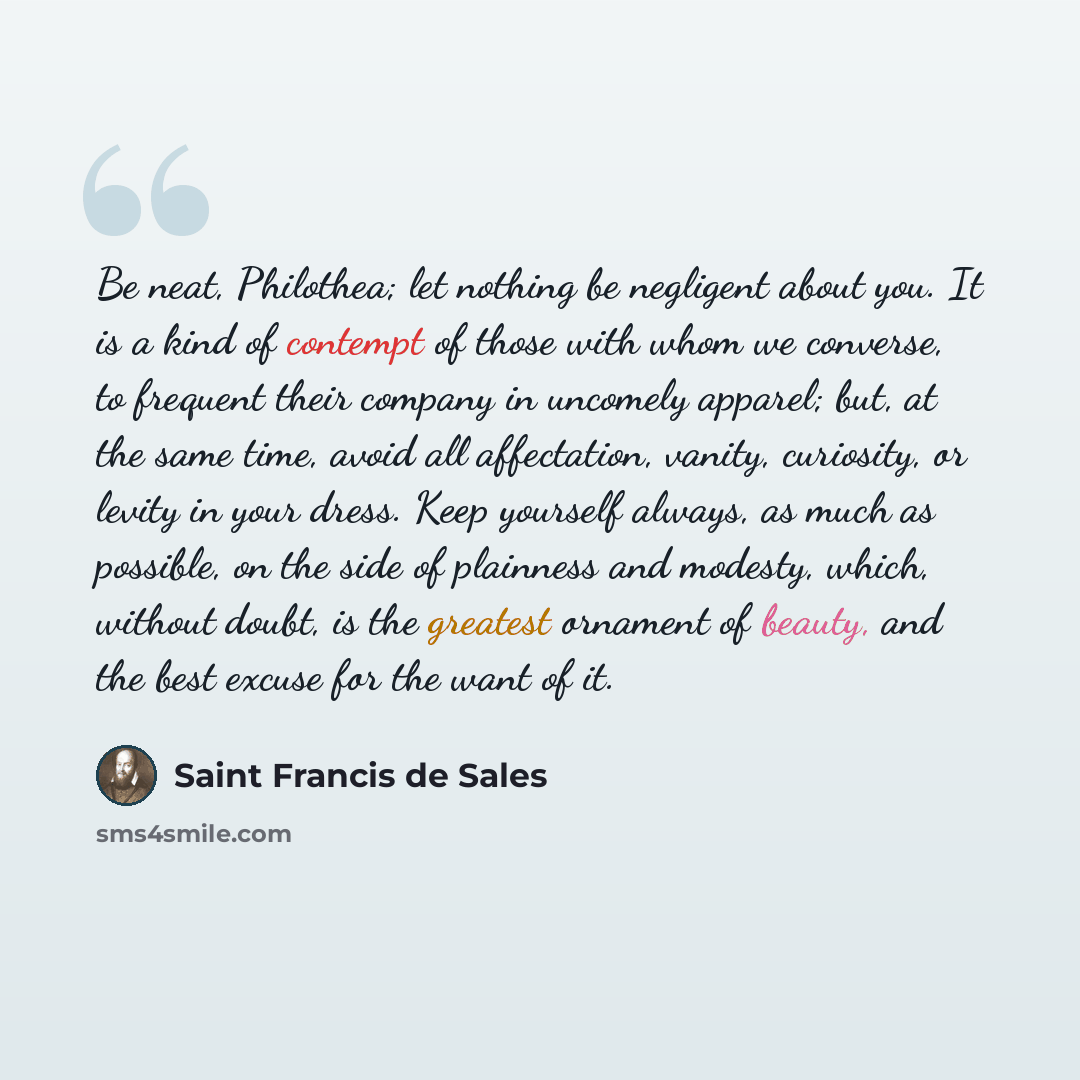“Be neat, Philothea; let nothing be negligent about you. It is a kind of contempt of those with whom we converse, to frequent their company in uncomely apparel; but, at the same time, avoid all affectation, vanity, curiosity, or levity in your dress. Keep yourself always, as much as possible, on…” quote by Saint Francis de Sales