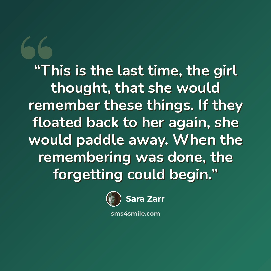 “This is the last time, the girl thought, that she would remember these things. If they floated back to her again, she would paddle away. When the remembering was done, the forgetting could begin.” quote by Sara Zarr