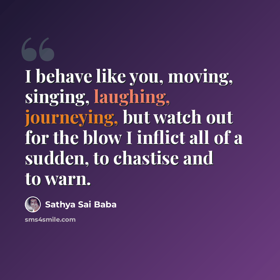 “I behave like you, moving, singing, laughing, journeying, but watch out for the blow I inflict all of a sudden, to chastise and to warn.” quote by Sathya Sai Baba