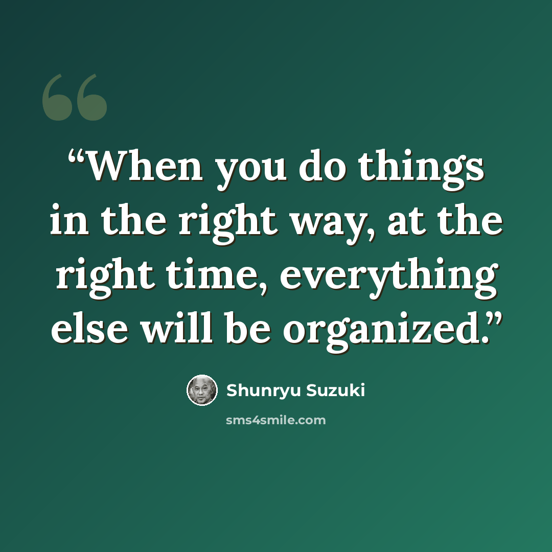 “When you do things in the right way, at the right time, everything else will be organized.” quote by Shunryu Suzuki