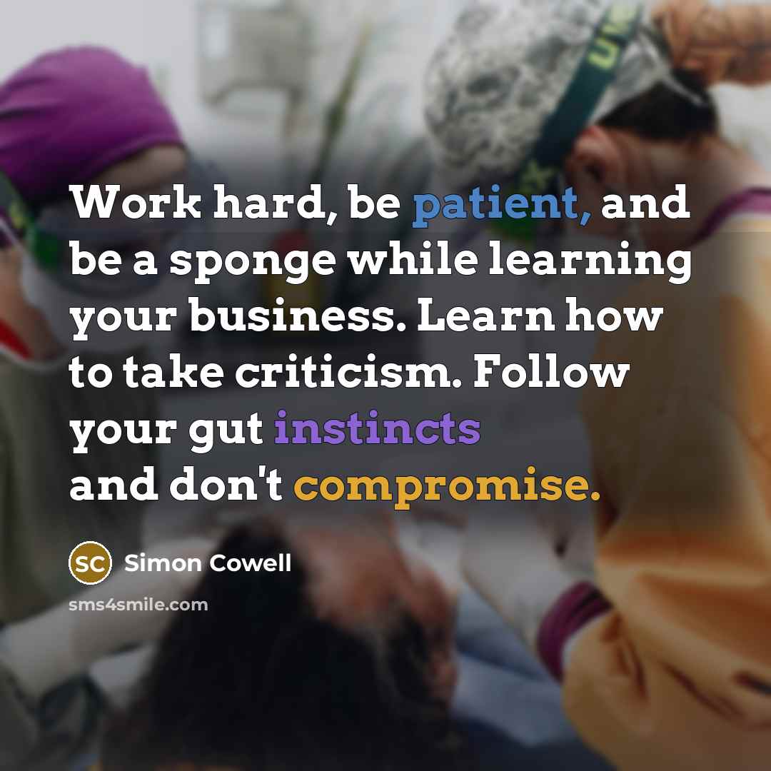 “Work hard, be patient, and be a sponge while learning your business. Learn how to take criticism. Follow your gut instincts and don't compromise.” quote by Simon Cowell