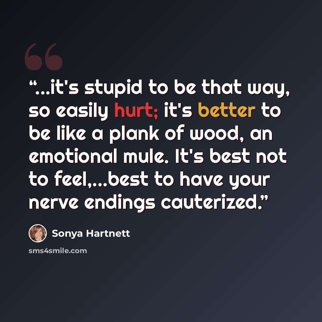 “...it's stupid to be that way, so easily hurt; it's better to be like a plank of wood, an emotional mule. It's best not to feel,...best to have your nerve endings cauterized.” quote by Sonya Hartnett