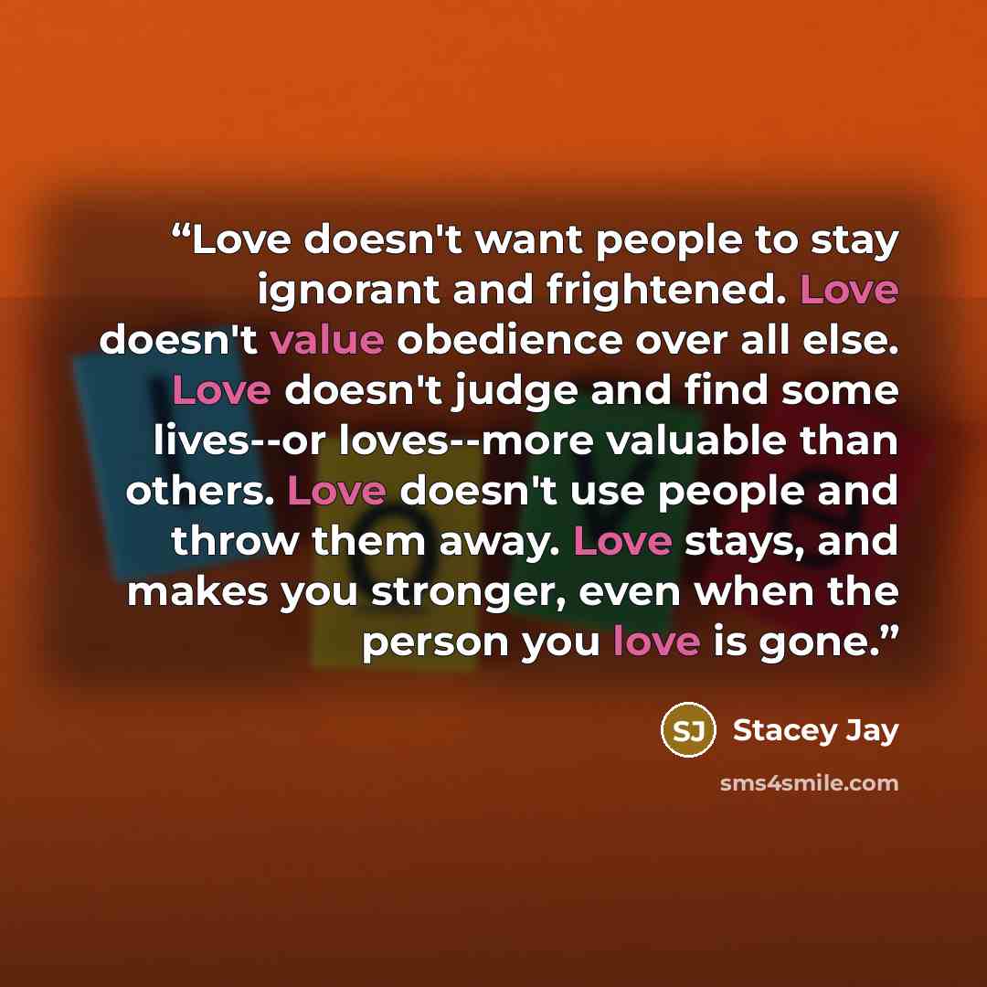 “Love doesn't want people to stay ignorant and frightened. Love doesn't value obedience over all else. Love doesn't judge and find some lives--or loves--more valuable than others. Love doesn't use people and throw them away. Love stays, and makes you stronger, even when the person you love is gone.” quote by Stacey Jay