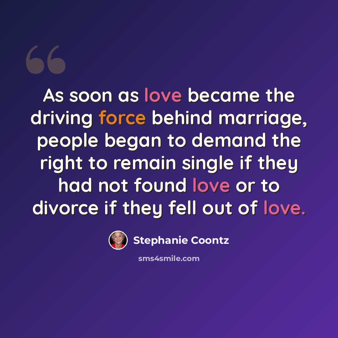 “As soon as love became the driving force behind marriage, people began to demand the right to remain single if they had not found love or to divorce if they fell out of love.” quote by Stephanie Coontz
