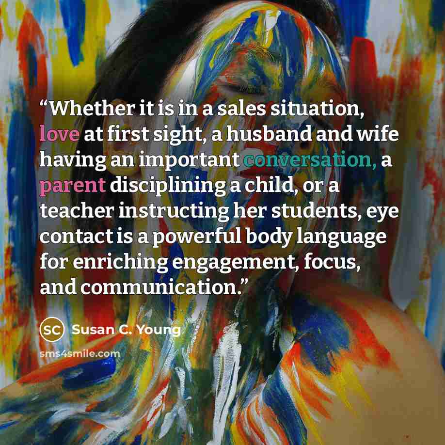 “Whether it is in a sales situation, love at first sight, a husband and wife having an important conversation, a parent disciplining a child, or a teacher instructing her students, eye contact is a powerful body language for enriching engagement, focus, and communication.” quote by Susan C. Young