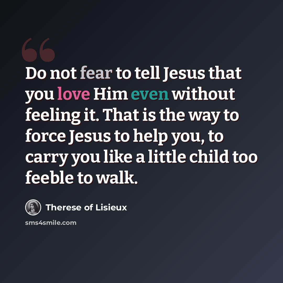 “Do not fear to tell Jesus that you love Him even without feeling it. That is the way to force Jesus to help you, to carry you like a little child too feeble to walk.” quote by Therese of Lisieux