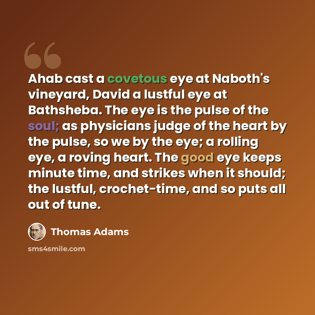 “Ahab cast a covetous eye at Naboth's vineyard, David a lustful eye at Bathsheba. The eye is the pulse of the soul; as physicians judge of the heart by the pulse, so we by the eye; a rolling eye, a roving heart. The good eye keeps minute time, and strikes when it should; the lustful, crochet-time…” quote by Thomas Adams
