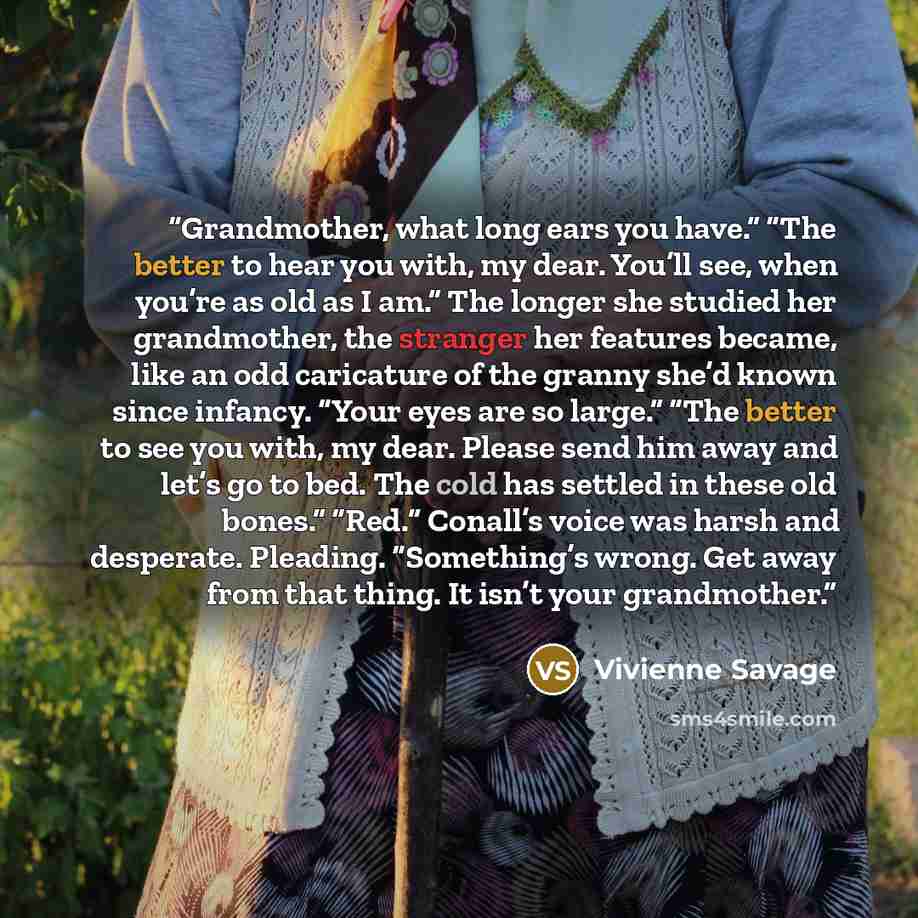 “Grandmother, what long ears you have.” “The better to hear you with, my dear. You’ll see, when you’re as old as I am.” The longer she studied her grandmother, the stranger her features became, like an odd caricature of the granny she’d known since infancy. “Your eyes are so large.” “The better to…” quote by Vivienne Savage