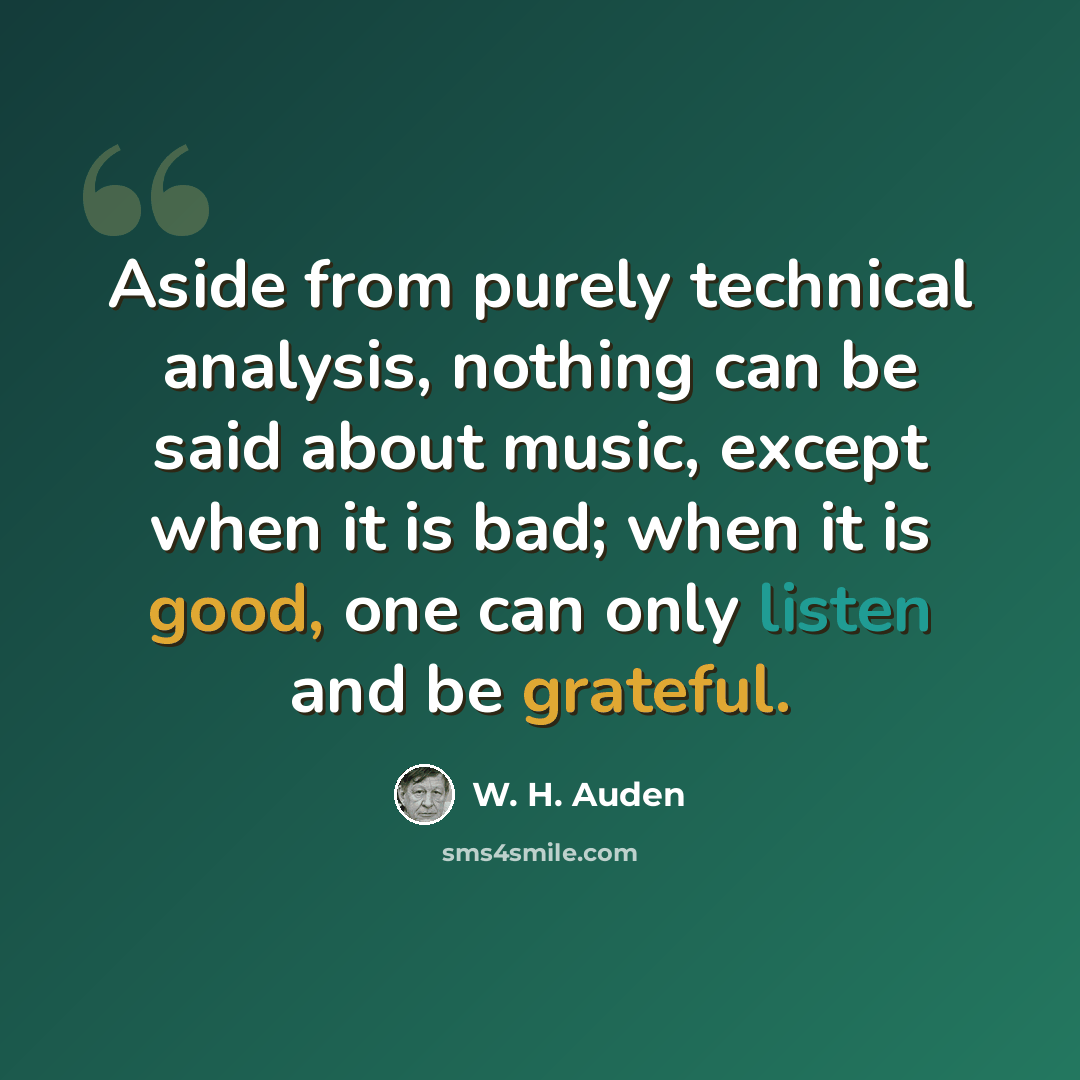 “Aside from purely technical analysis, nothing can be said about music, except when it is bad; when it is good, one can only listen and be grateful.” quote by W. H. Auden
