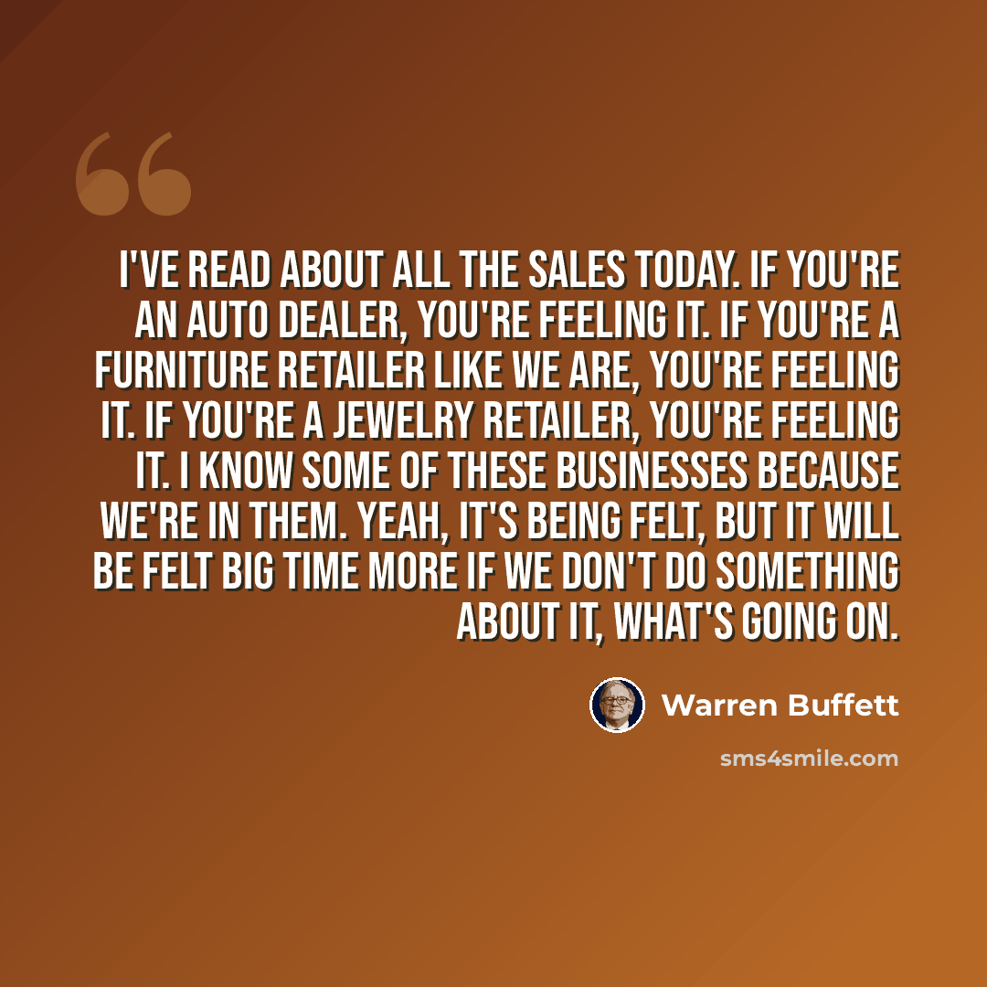 “I've read about all the sales today. If you're an auto dealer, you're feeling it. If you're a furniture retailer like we are, you're feeling it. If you're a jewelry retailer, you're feeling it. I know some of these businesses because we're in them. Yeah, it's being felt, but it will be felt big…” quote by Warren Buffett