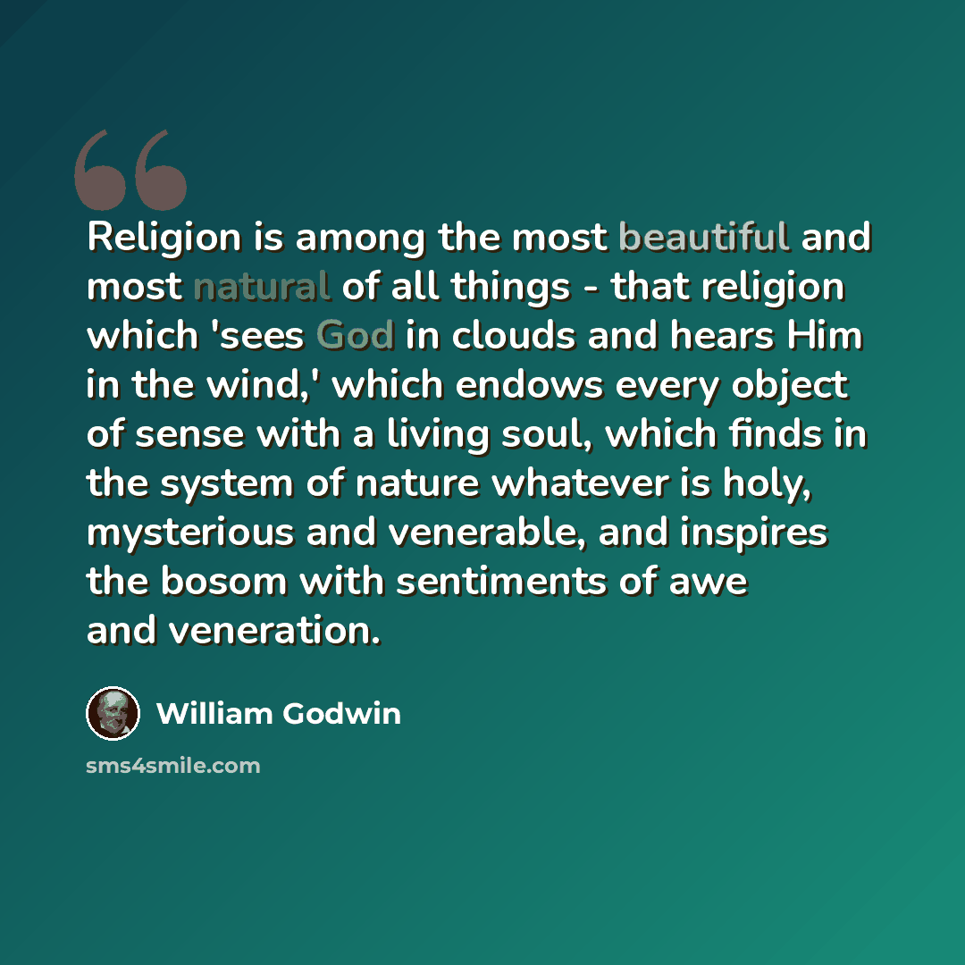 “Religion is among the most beautiful and most natural of all things - that religion which 'sees God in clouds and hears Him in the wind,' which endows every object of sense with a living soul, which finds in the system of nature whatever is holy, mysterious and venerable, and inspires the bosom…” quote by William Godwin