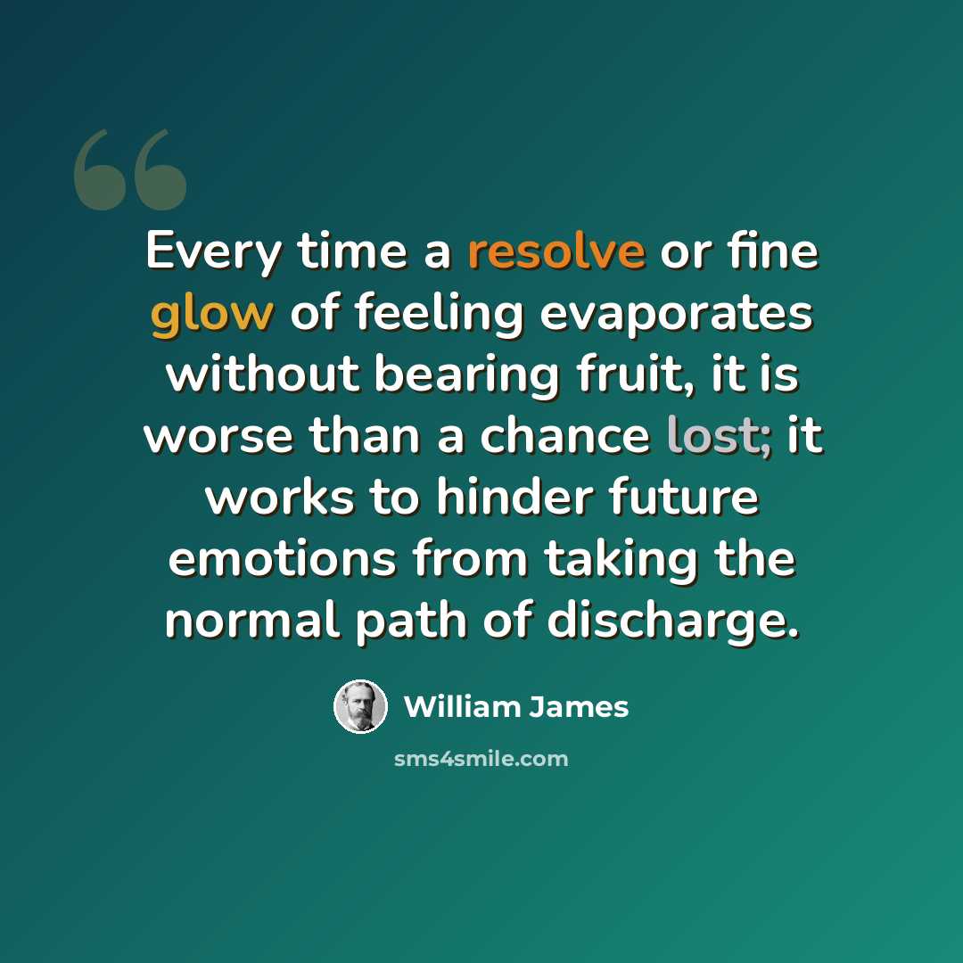 “Every time a resolve or fine glow of feeling evaporates without bearing fruit, it is worse than a chance lost; it works to hinder future emotions from taking the normal path of discharge.” quote by William James