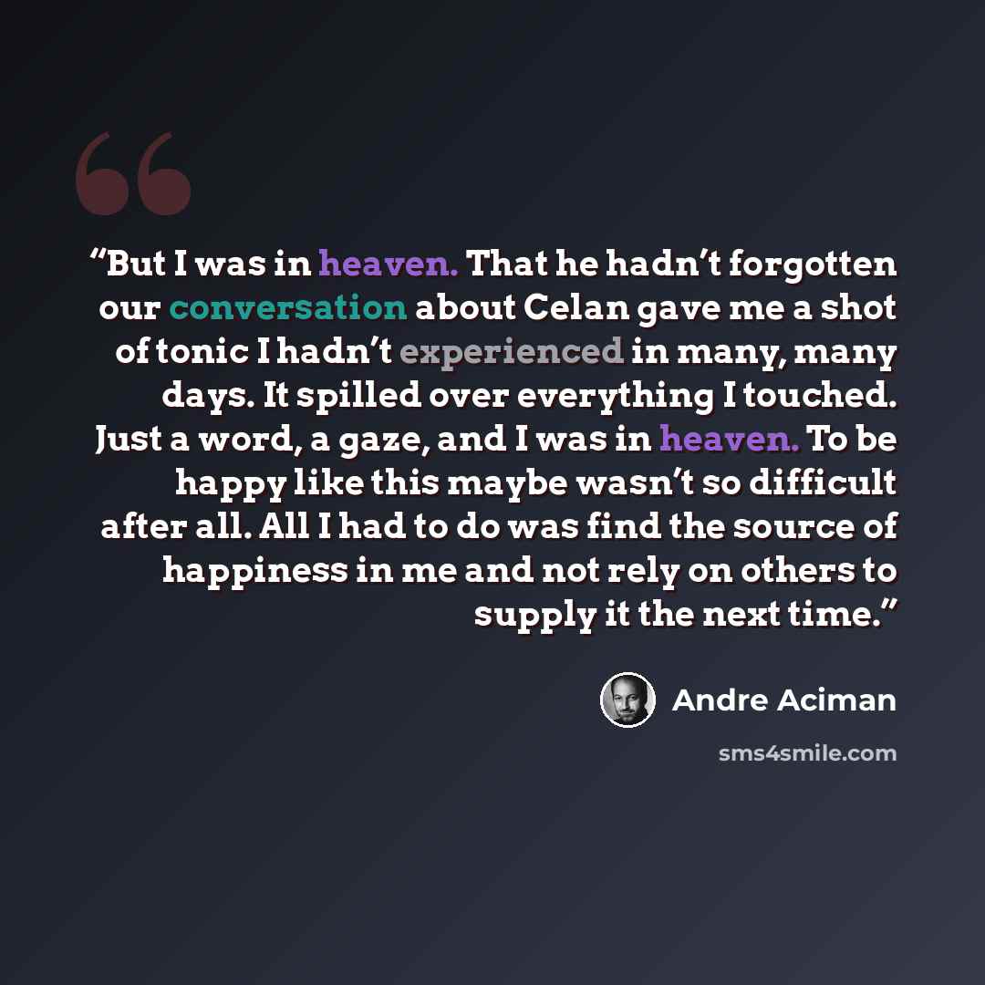 “But I was in heaven. That he hadn’t forgotten our conversation about Celan gave me a shot of tonic I hadn’t experienced in many, many days. It spilled over everything I touched. Just a word, a gaze, and I was in heaven. To be happy like this maybe wasn’t so difficult after all. All I had to do was…” quote by André Aciman