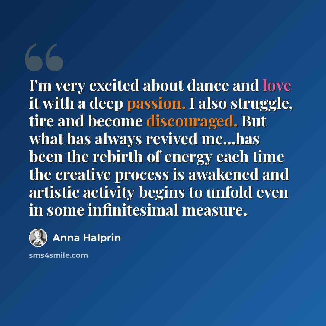“I'm very excited about dance and love it with a deep passion. I also struggle, tire and become discouraged. But what has always revived me...has been the rebirth of energy each time the creative process is awakened and artistic activity begins to unfold even in some infinitesimal measure.” quote by Anna Halprin