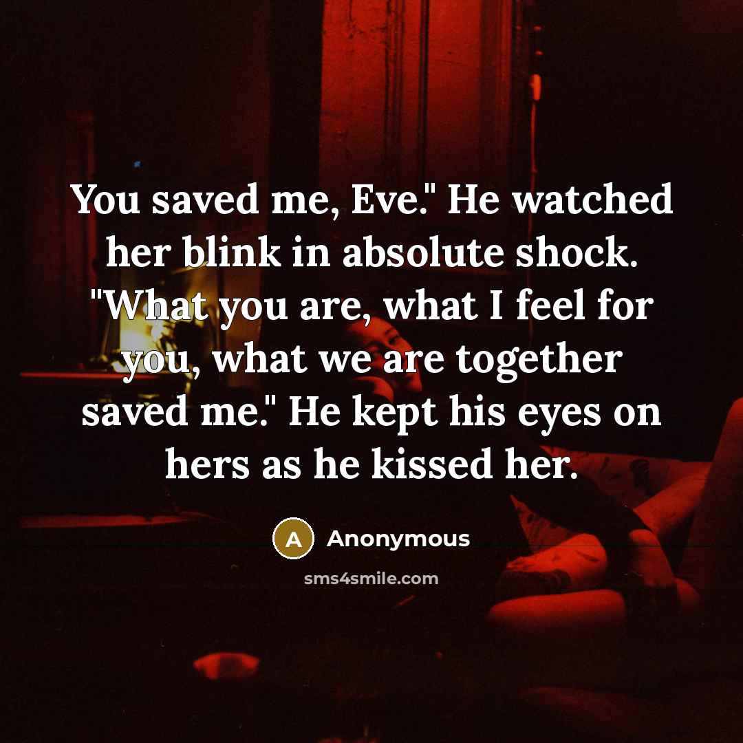 “You saved me, Eve." He watched her blink in absolute shock. "What you are, what I feel for you, what we are together saved me." He kept his eyes on hers as he kissed her.” quote by Anonymous