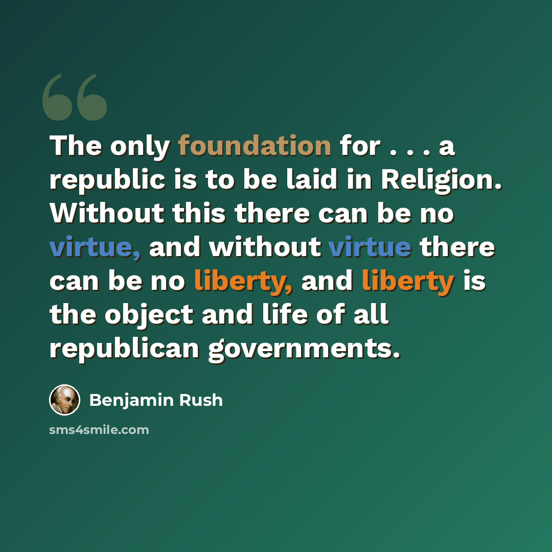 “The only foundation for . . . a republic is to be laid in Religion. Without this there can be no virtue, and without virtue there can be no liberty, and liberty is the object and life of all republican governments.” quote by Benjamin Rush