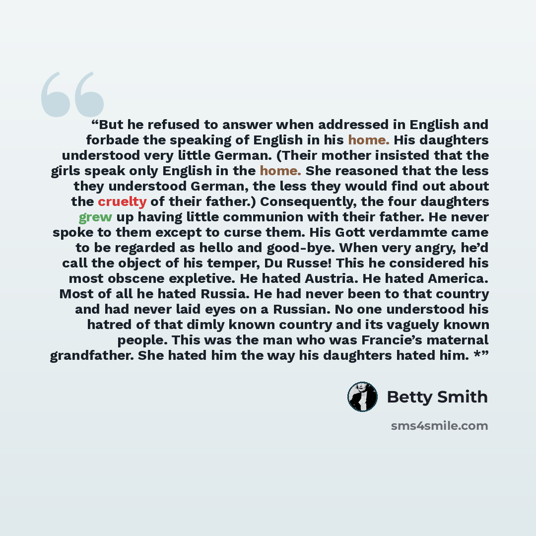 “But he refused to answer when addressed in English and forbade the speaking of English in his home. His daughters understood very little German. (Their mother insisted that the girls speak only English in the home. She reasoned that the less they understood German, the less they would find out…” quote by Betty Smith