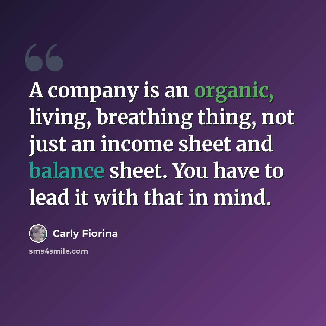 “A company is an organic, living, breathing thing, not just an income sheet and balance sheet. You have to lead it with that in mind.” quote by Carly Fiorina