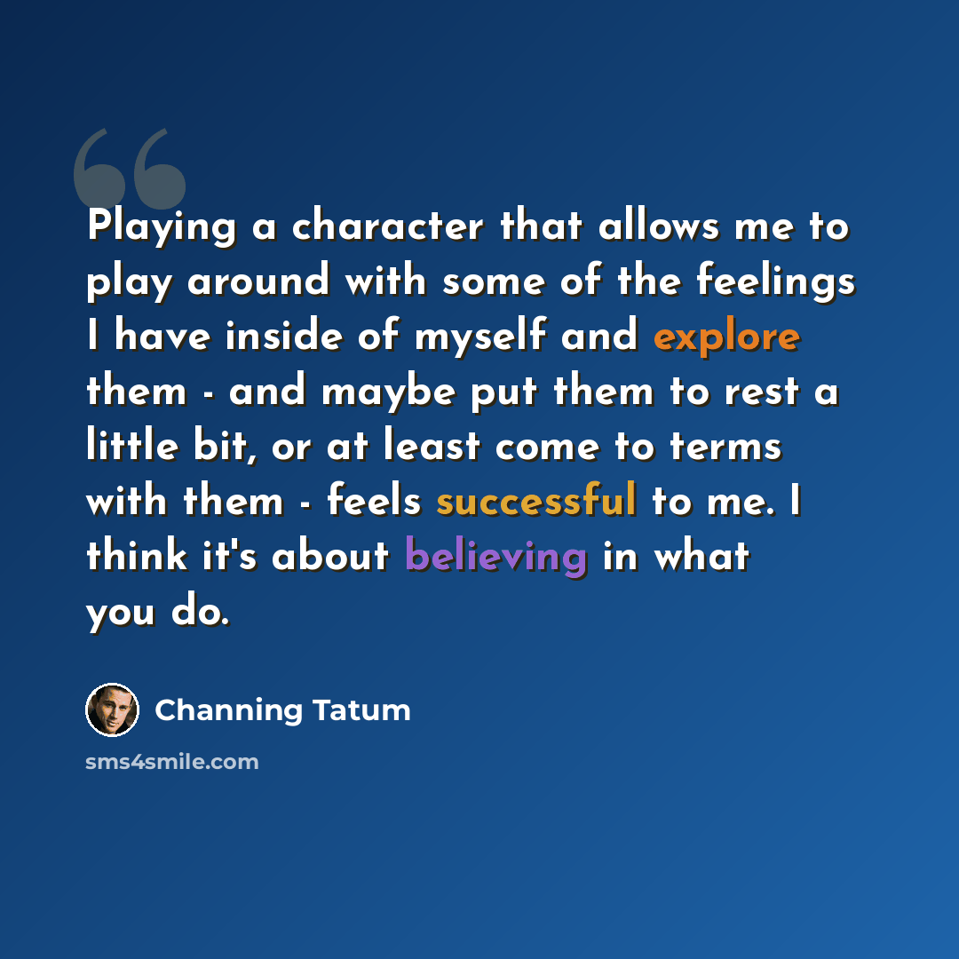 “Playing a character that allows me to play around with some of the feelings I have inside of myself and explore them - and maybe put them to rest a little bit, or at least come to terms with them - feels successful to me. I think it's about believing in what you do.” quote by Channing Tatum