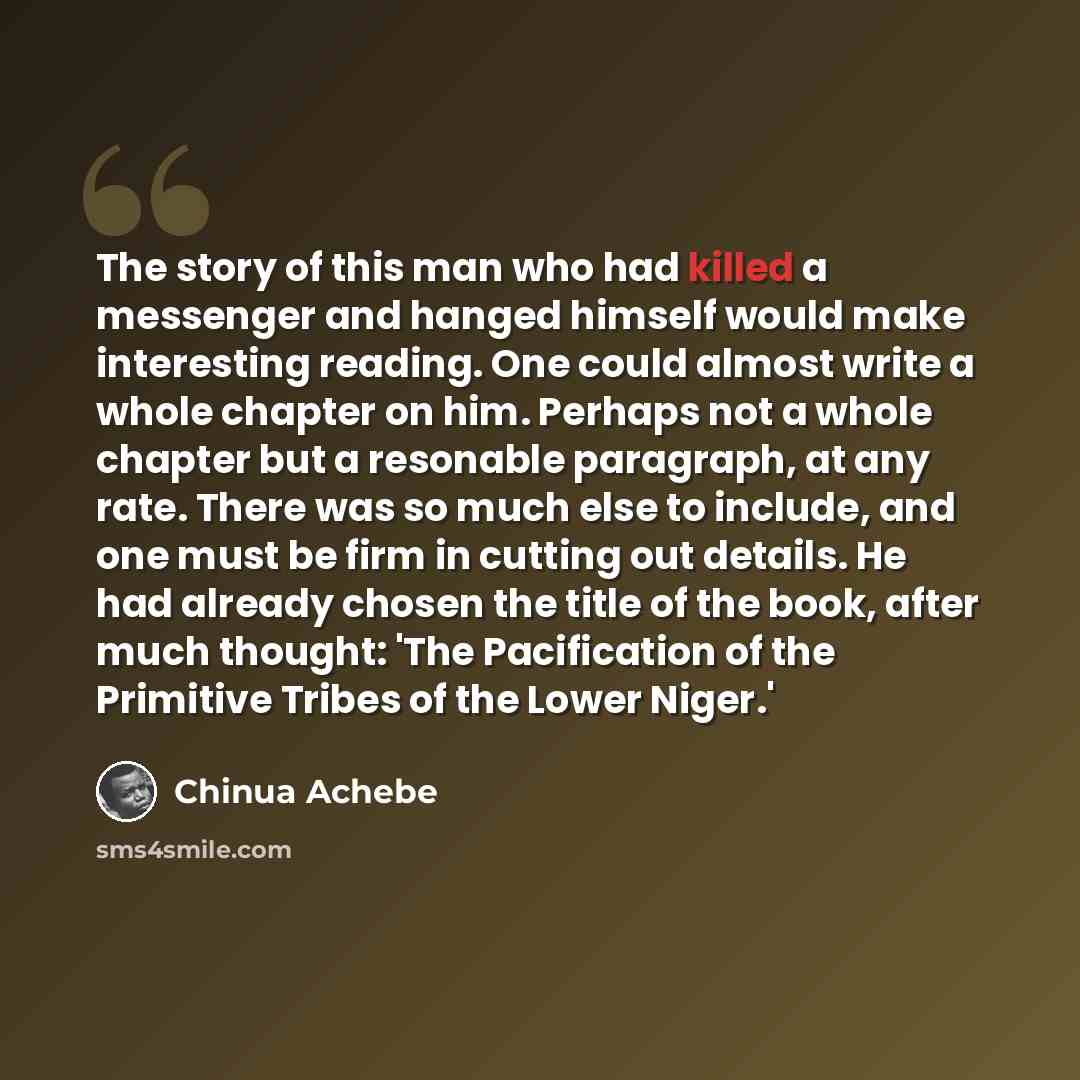 “The story of this man who had killed a messenger and hanged himself would make interesting reading. One could almost write a whole chapter on him. Perhaps not a whole chapter but a resonable paragraph, at any rate. There was so much else to include, and one must be firm in cutting out details. He…” quote by Chinua Achebe