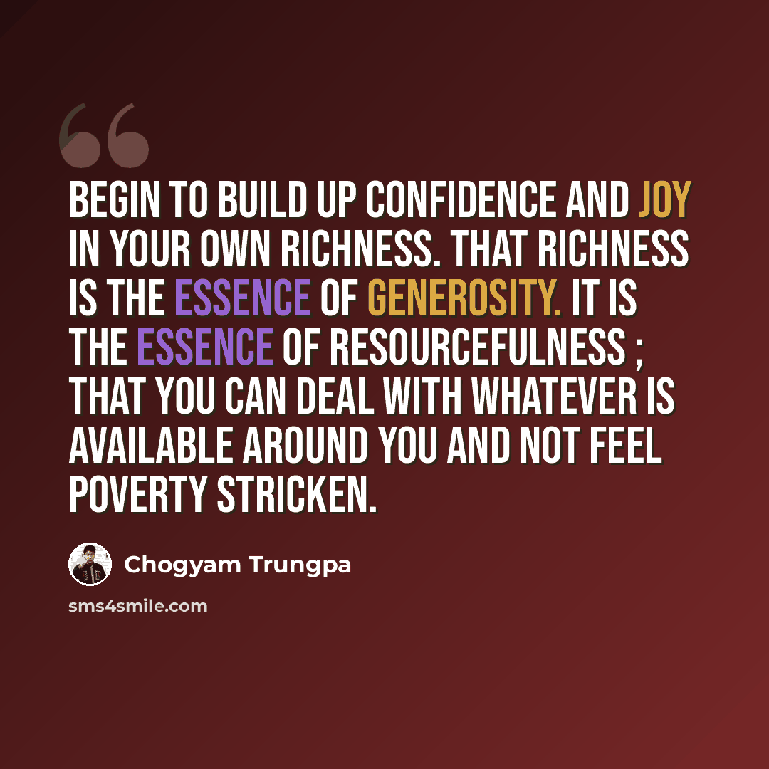 “Begin to build up confidence and joy in your own richness. That richness is the essence of generosity. It is the essence of resourcefulness ; that you can deal with whatever is available around you and not feel poverty stricken.” quote by Chogyam Trungpa