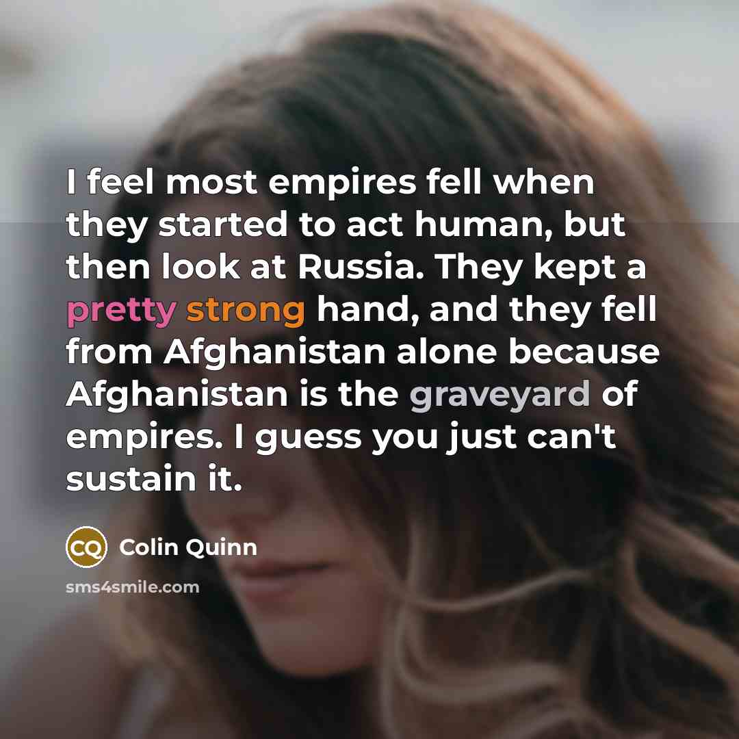 “I feel most empires fell when they started to act human, but then look at Russia. They kept a pretty strong hand, and they fell from Afghanistan alone because Afghanistan is the graveyard of empires. I guess you just can't sustain it.” quote by Colin Quinn