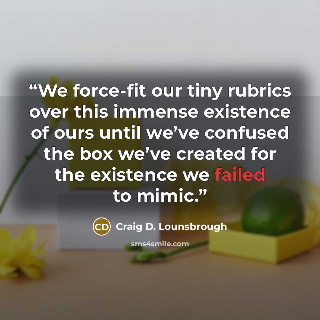“We force-fit our tiny rubrics over this immense existence of ours until we’ve confused the box we’ve created for the existence we failed to mimic.” quote by Craig D. Lounsbrough
