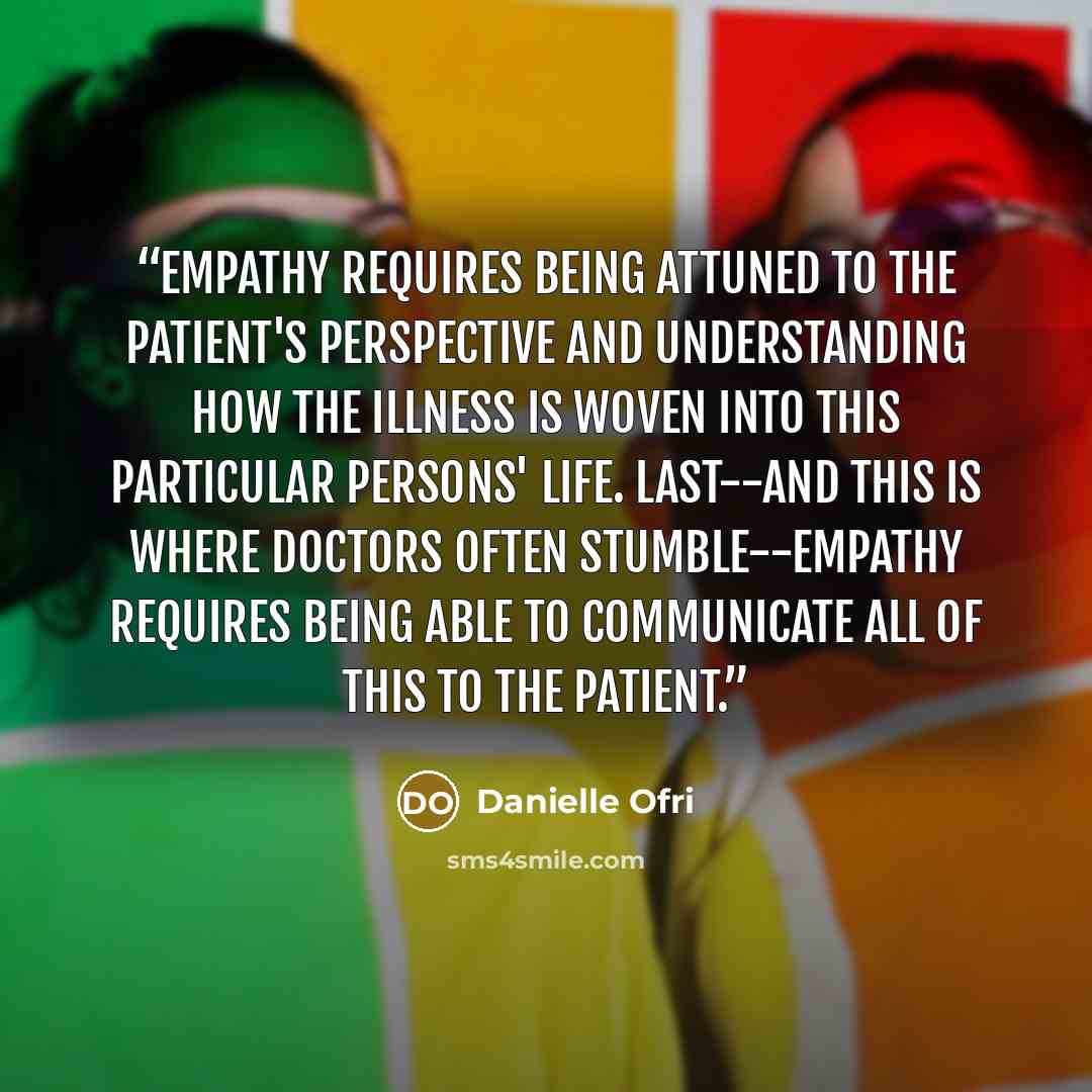 “Empathy requires being attuned to the patient's perspective and understanding how the illness is woven into this particular persons' life. Last--and this is where doctors often stumble--empathy requires being able to communicate all of this to the patient.” quote by Danielle Ofri