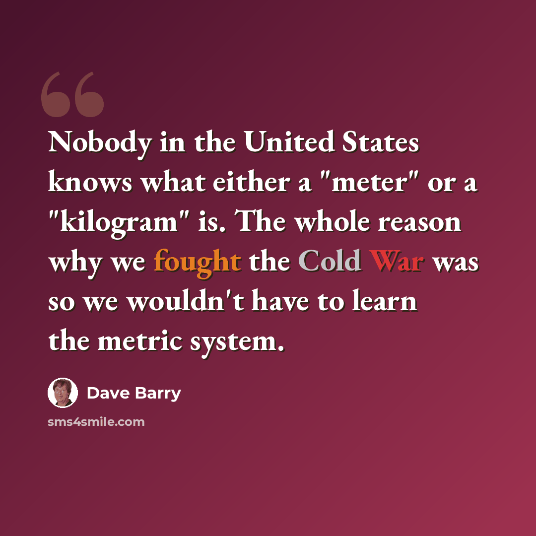 “Nobody in the United States knows what either a "meter" or a "kilogram" is. The whole reason why we fought the Cold War was so we wouldn't have to learn the metric system.” quote by Dave Barry