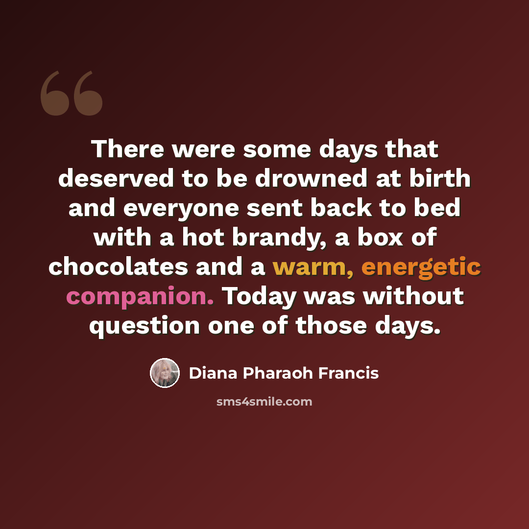 “There were some days that deserved to be drowned at birth and everyone sent back to bed with a hot brandy, a box of chocolates and a warm, energetic companion. Today was without question one of those days.” quote by Diana Pharaoh Francis