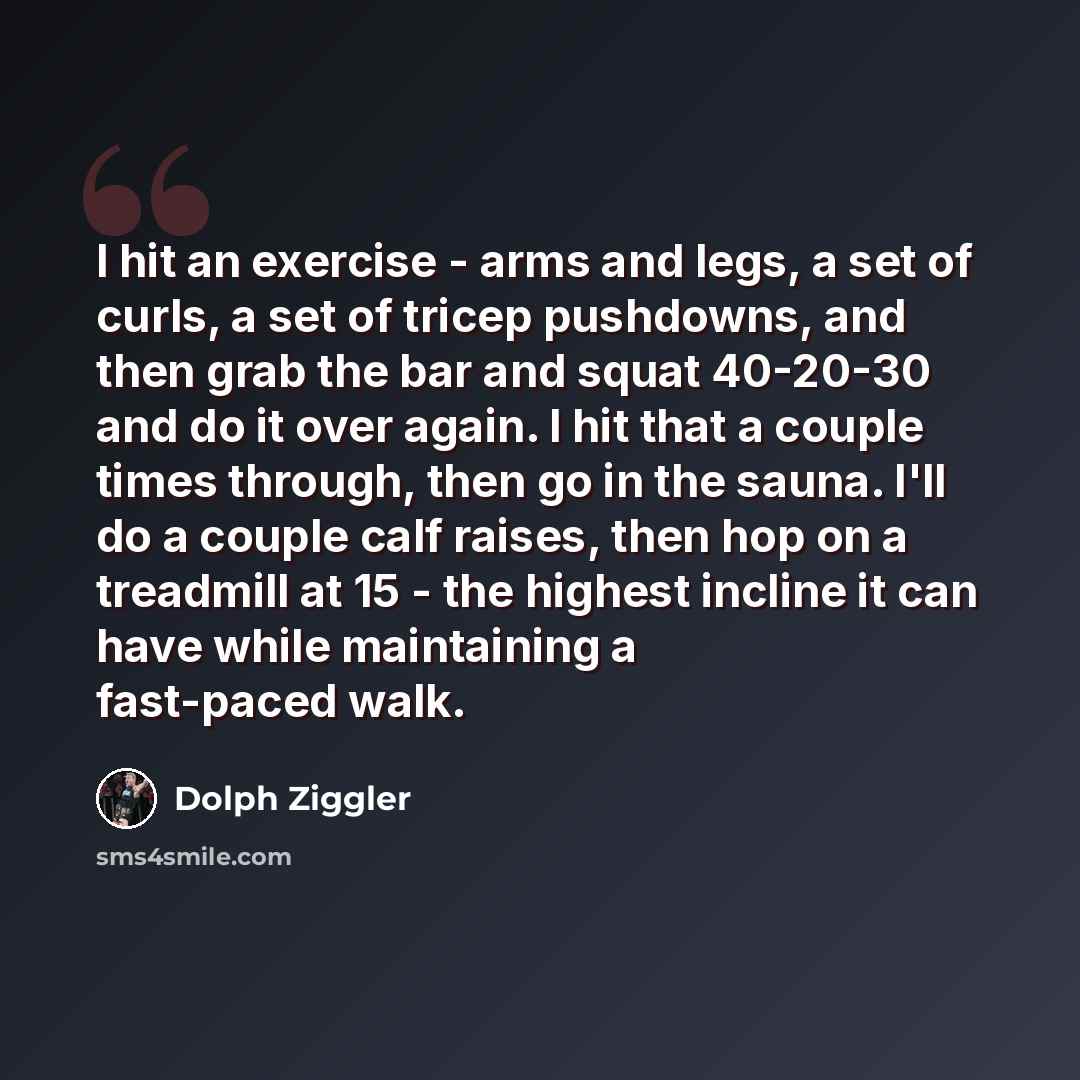 “I hit an exercise - arms and legs, a set of curls, a set of tricep pushdowns, and then grab the bar and squat 40-20-30 and do it over again. I hit that a couple times through, then go in the sauna. I'll do a couple calf raises, then hop on a treadmill at 15 - the highest incline it can have while…” quote by Dolph Ziggler