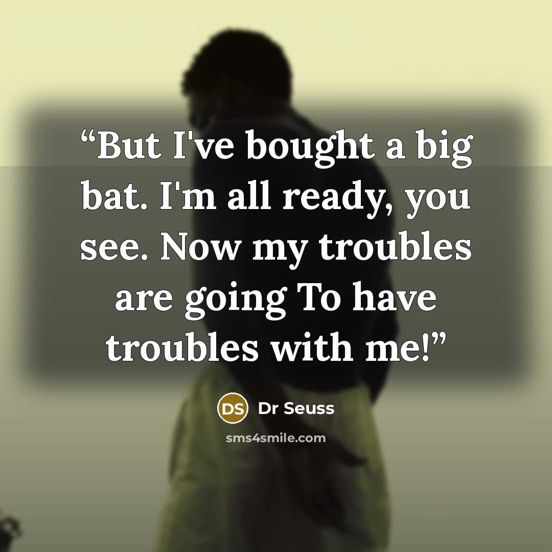“But I've bought a big bat. I'm all ready, you see. Now my troubles are going To have troubles with me!” quote by Dr Seuss
