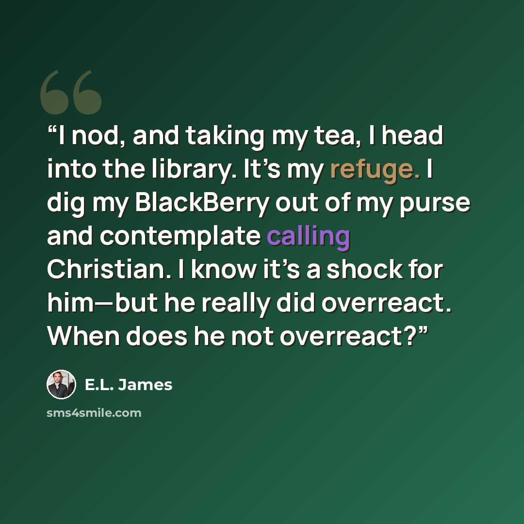 “I nod, and taking my tea, I head into the library. It’s my refuge. I dig my BlackBerry out of my purse and contemplate calling Christian. I know it’s a shock for him—but he really did overreact. When does he not overreact?” quote by E.L. James