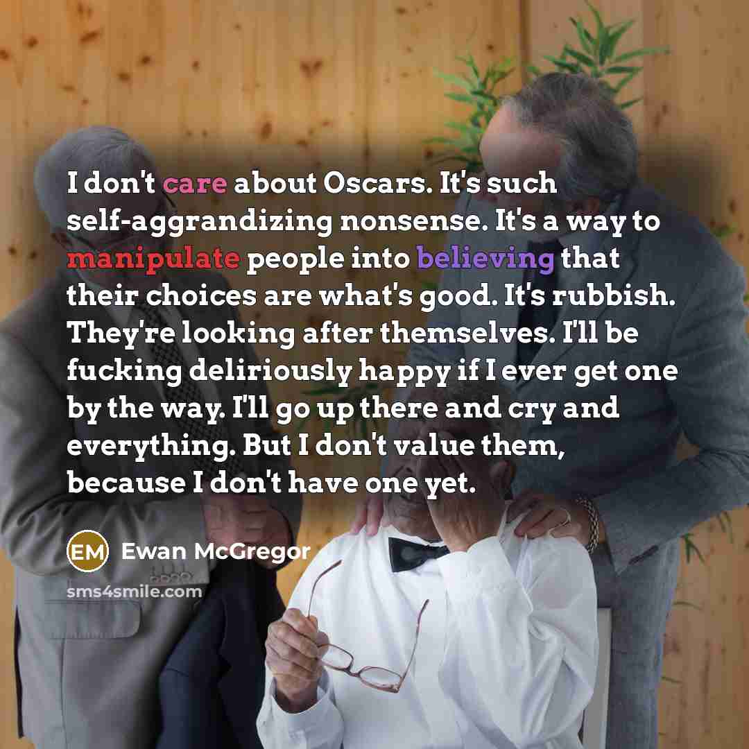 “I don't care about Oscars. It's such self-aggrandizing nonsense. It's a way to manipulate people into believing that their choices are what's good. It's rubbish. They're looking after themselves. I'll be fucking deliriously happy if I ever get one by the way. I'll go up there and cry and…” quote by Ewan McGregor